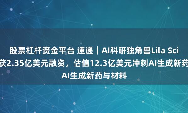 股票杠杆资金平台 速递｜AI科研独角兽Lila Sciences获2.35亿美元融资，估值12.3亿美元冲刺AI生成新药与材料