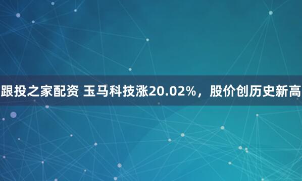 跟投之家配资 玉马科技涨20.02%，股价创历史新高