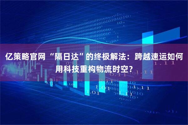 亿策略官网 “隔日达”的终极解法：跨越速运如何用科技重构物流时空？