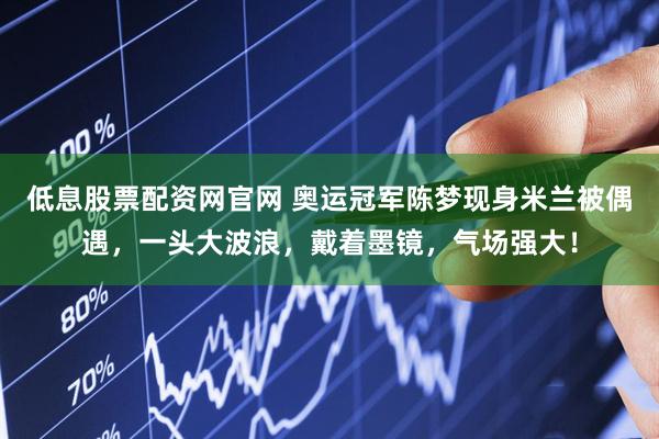 低息股票配资网官网 奥运冠军陈梦现身米兰被偶遇，一头大波浪，戴着墨镜，气场强大！