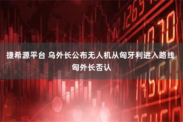 捷希源平台 乌外长公布无人机从匈牙利进入路线 匈外长否认