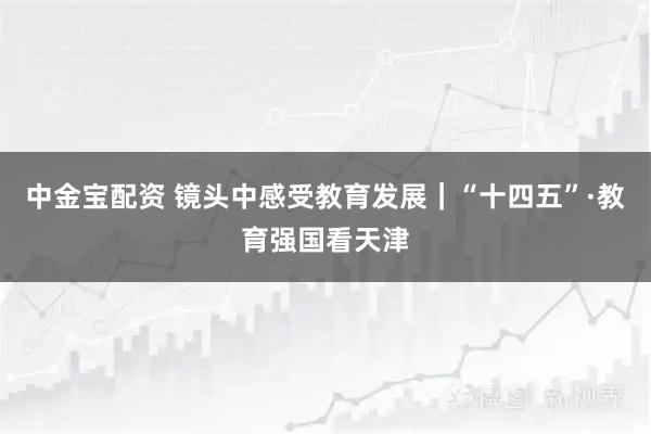 中金宝配资 镜头中感受教育发展｜“十四五”·教育强国看天津