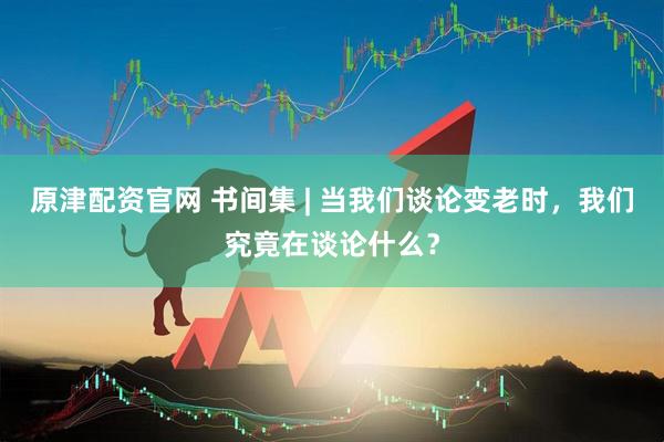 原津配资官网 书间集 | 当我们谈论变老时，我们究竟在谈论什么？