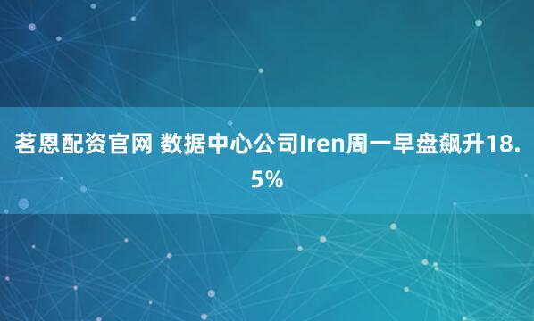茗恩配资官网 数据中心公司Iren周一早盘飙升18.5%