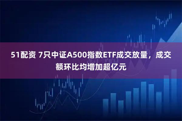 51配资 7只中证A500指数ETF成交放量，成交额环比均增加超亿元