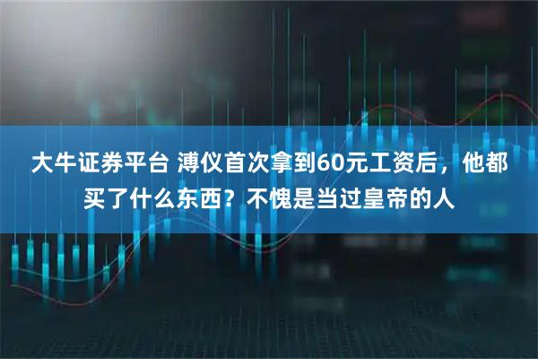大牛证券平台 溥仪首次拿到60元工资后，他都买了什么东西？不愧是当过皇帝的人