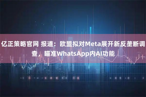 亿正策略官网 报道：欧盟拟对Meta展开新反垄断调查，瞄准WhatsApp内AI功能