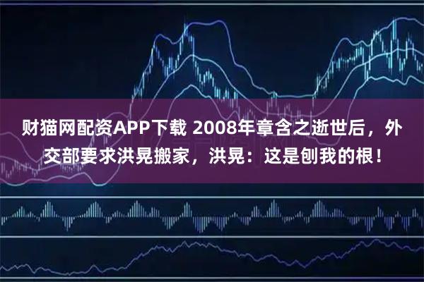 财猫网配资APP下载 2008年章含之逝世后，外交部要求洪晃搬家，洪晃：这是刨我的根！