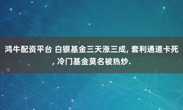 鸿牛配资平台 白银基金三天涨三成, 套利通道卡死, 冷门基金莫名被热炒.