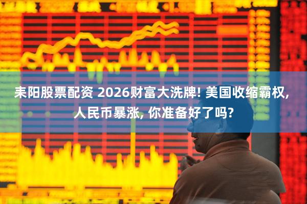 耒阳股票配资 2026财富大洗牌! 美国收缩霸权, 人民币暴涨, 你准备好了吗?