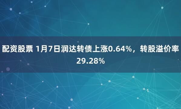 配资股票 1月7日润达转债上涨0.64%，转股溢价率29.28%