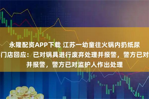 永隆配资APP下载 江苏一幼童往火锅内扔纸尿裤，海底捞涉事门店回应：已对锅具进行废弃处理并报警，警方已对监护人作出处理