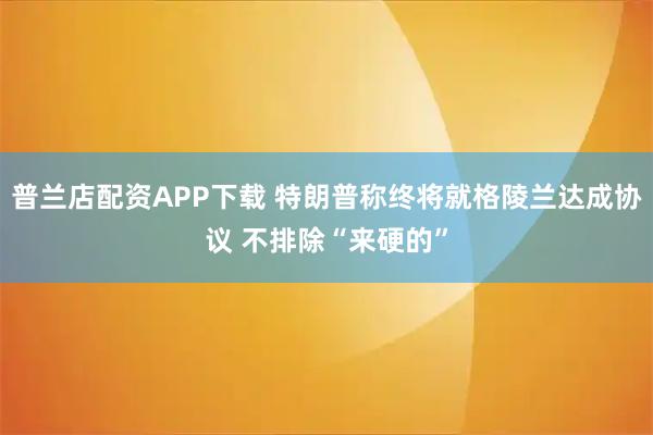 普兰店配资APP下载 特朗普称终将就格陵兰达成协议 不排除“来硬的”