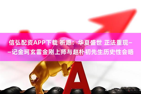 信弘配资APP下载 祈愿:华夏盛世 正法重现——记金珂玄雷金刚上师与赵朴初先生历史性会晤