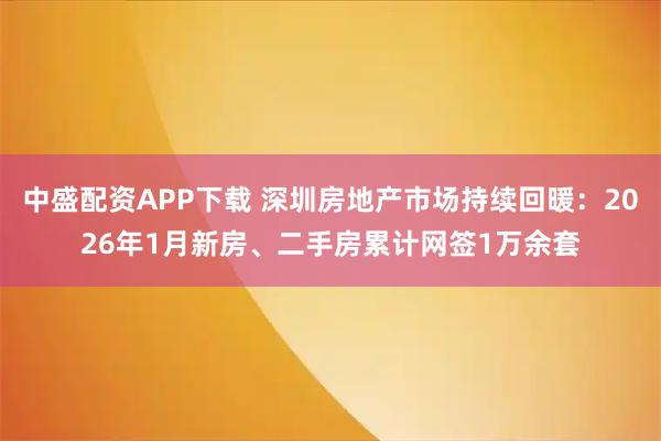 中盛配资APP下载 深圳房地产市场持续回暖：2026年1月新房、二手房累计网签1万余套