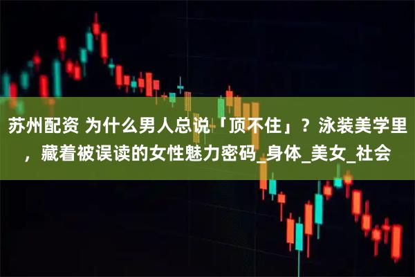 苏州配资 为什么男人总说「顶不住」？泳装美学里，藏着被误读的女性魅力密码_身体_美女_社会
