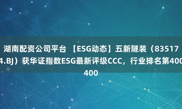 湖南配资公司平台 【ESG动态】五新隧装（835174.BJ）获华证指数ESG最新评级CCC，行业排名第400