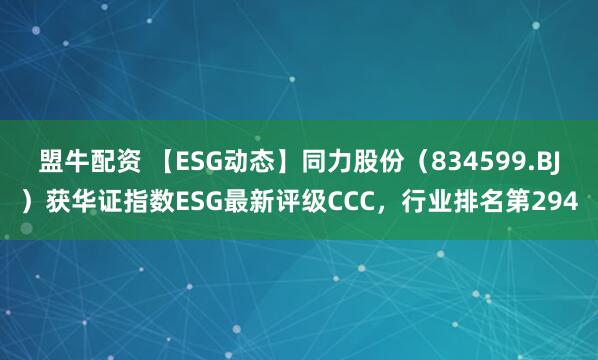 盟牛配资 【ESG动态】同力股份（834599.BJ）获华证指数ESG最新评级CCC，行业排名第294