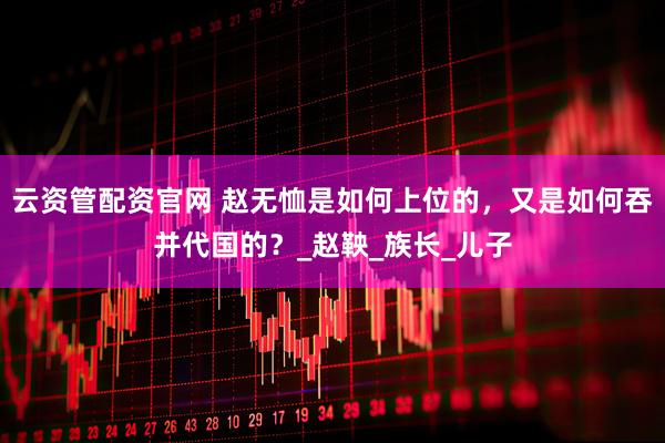 云资管配资官网 赵无恤是如何上位的，又是如何吞并代国的？_赵鞅_族长_儿子