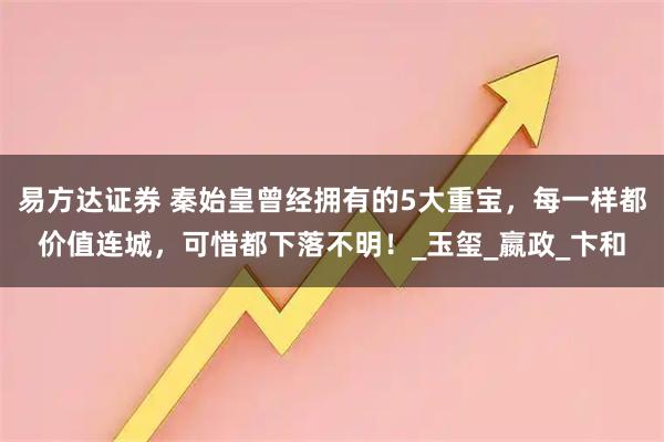 易方达证券 秦始皇曾经拥有的5大重宝，每一样都价值连城，可惜都下落不明！_玉玺_嬴政_卞和