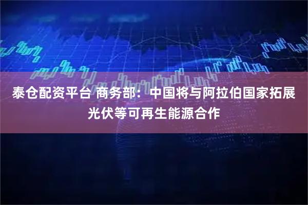泰仓配资平台 商务部：中国将与阿拉伯国家拓展光伏等可再生能源合作