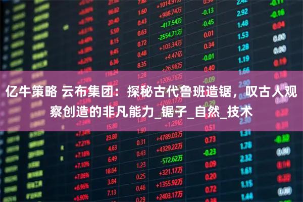 亿牛策略 云布集团：探秘古代鲁班造锯，叹古人观察创造的非凡能力_锯子_自然_技术