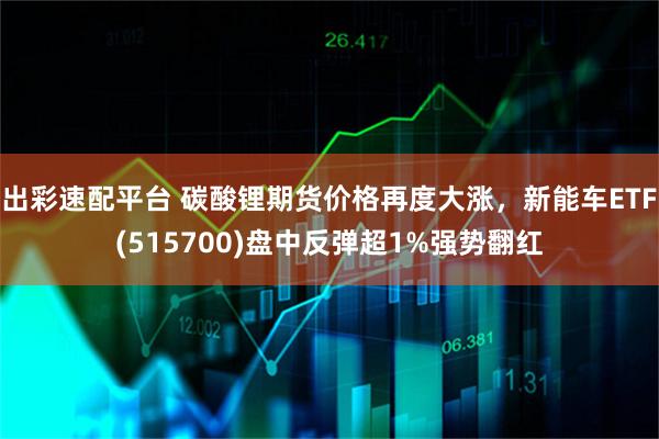 出彩速配平台 碳酸锂期货价格再度大涨，新能车ETF(515700)盘中反弹超1%强势翻红