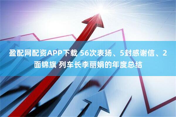 盈配网配资APP下载 56次表扬、5封感谢信、2面锦旗 列车长李丽娟的年度总结