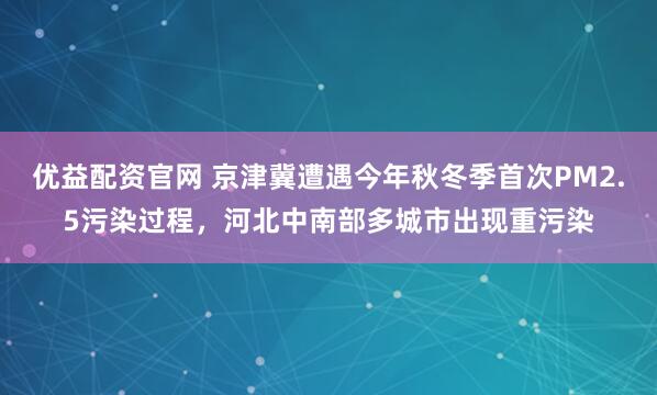 优益配资官网 京津冀遭遇今年秋冬季首次PM2.5污染过程,河北中南部多城市出现重污染