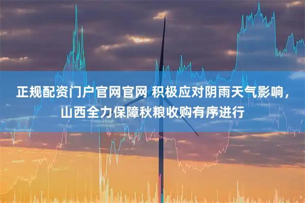 正规配资门户官网官网 积极应对阴雨天气影响,山西全力保障秋粮收购有序进行