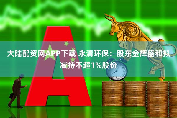 大陆配资网APP下载 永清环保：股东金辉盛和拟减持不超1%股份