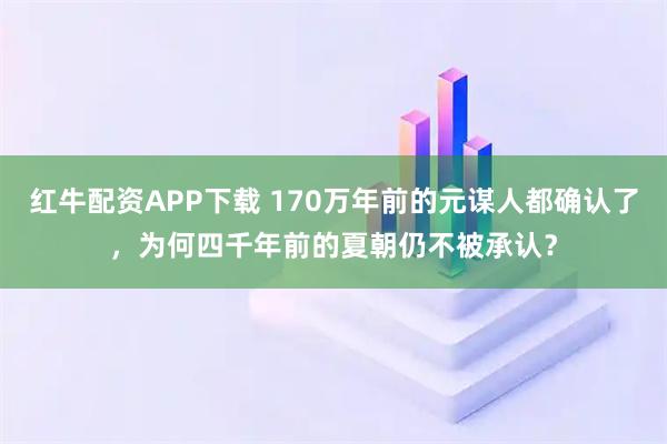 红牛配资APP下载 170万年前的元谋人都确认了，为何四千年前的夏朝仍不被承认？