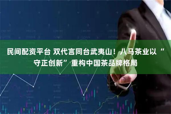 民间配资平台 双代言同台武夷山！八马茶业以 “守正创新” 重构中国茶品牌格局