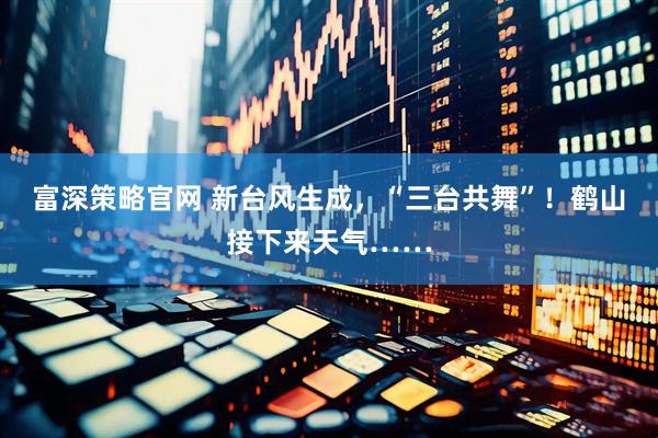 富深策略官网 新台风生成，“三台共舞”！鹤山接下来天气……