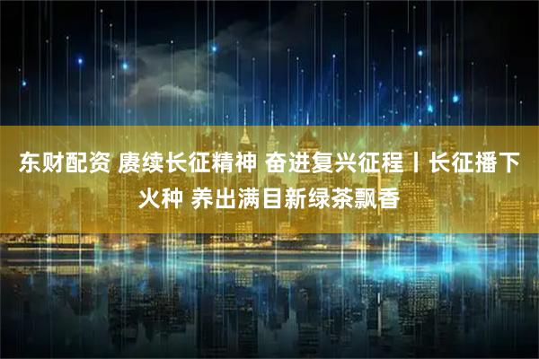 东财配资 赓续长征精神 奋进复兴征程丨长征播下火种 养出满目新绿茶飘香